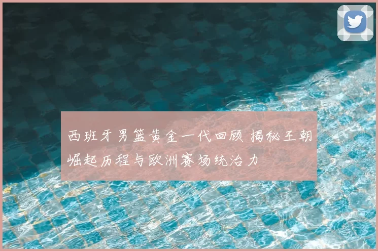 西班牙男篮黄金一代回顾 揭秘王朝崛起历程与欧洲赛场统治力