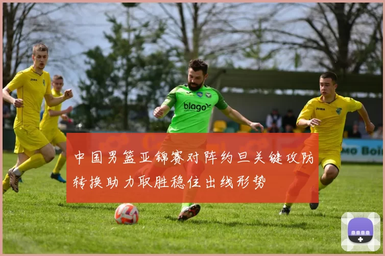 中国男篮亚锦赛对阵约旦关键攻防转换助力取胜稳住出线形势
