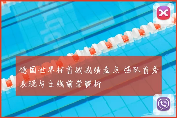 德国世界杯首战战绩盘点 强队首秀表现与出线前景解析