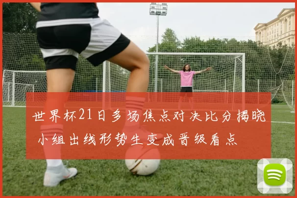 世界杯21日多场焦点对决比分揭晓 小组出线形势生变成晋级看点