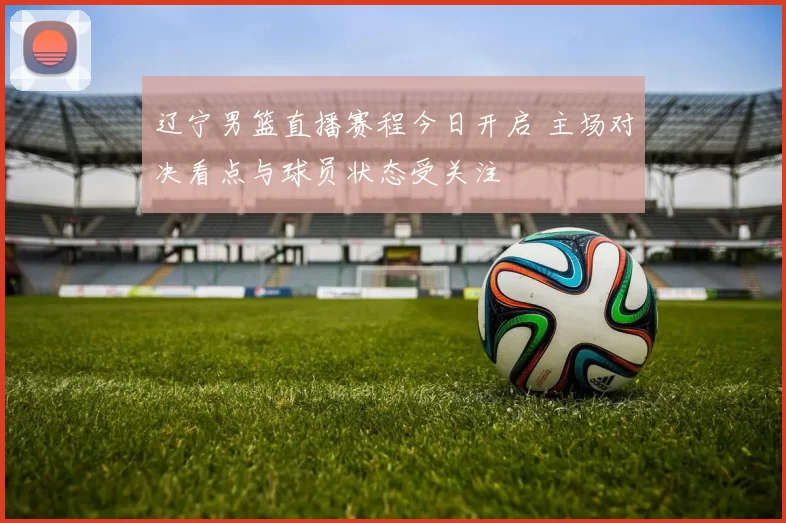 辽宁男篮直播赛程今日开启 主场对决看点与球员状态受关注
