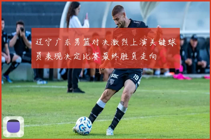 辽宁广东男篮对决激烈上演关键球员表现决定比赛最终胜负走向