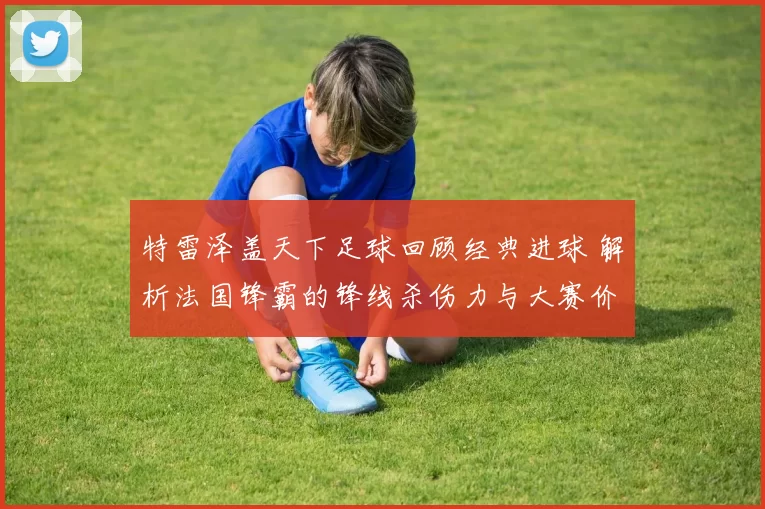 特雷泽盖天下足球回顾经典进球 解析法国锋霸的锋线杀伤力与大赛价值
